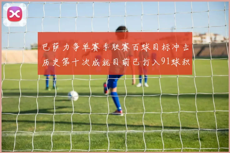 巴萨力争单赛季联赛百球目标冲击历史第十次成就目前已打入91球积91分