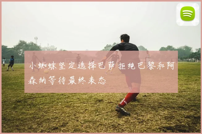 小蜘蛛坚定选择巴萨拒绝巴黎和阿森纳等待最终表态
