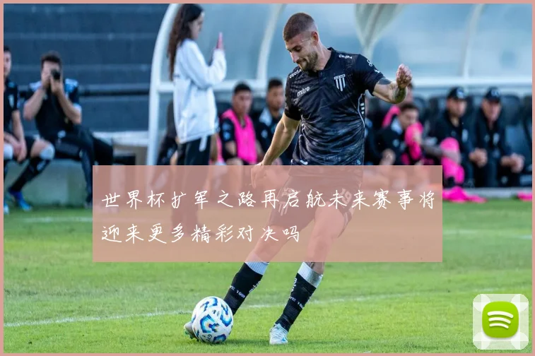 世界杯扩军之路再启航未来赛事将迎来更多精彩对决吗