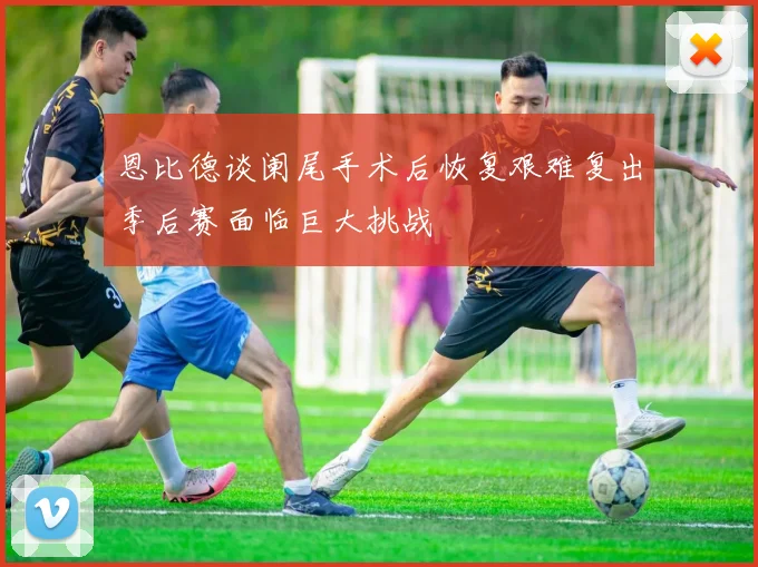 恩比德谈阑尾手术后恢复艰难复出季后赛面临巨大挑战