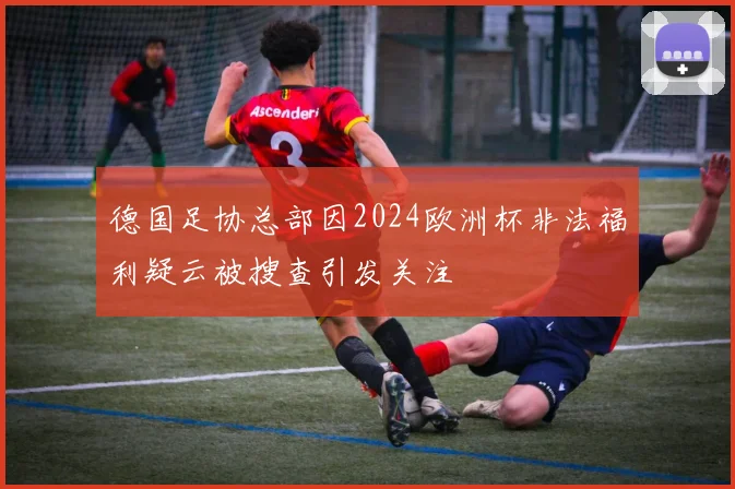 德国足协总部因2024欧洲杯非法福利疑云被搜查引发关注