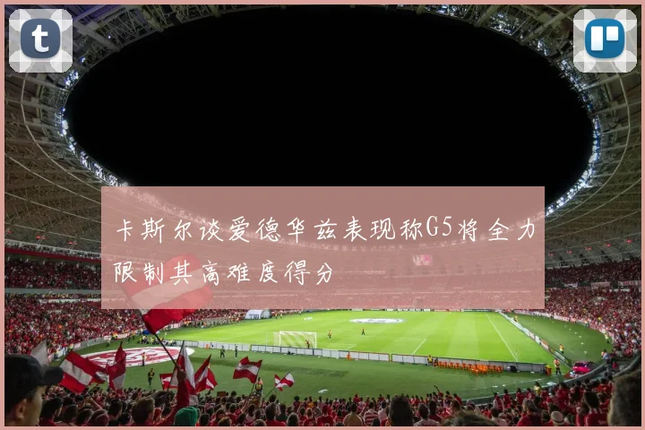 卡斯尔谈爱德华兹表现称G5将全力限制其高难度得分