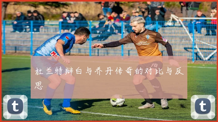 杜兰特辩白与乔丹传奇的对比与反思