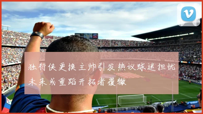 独行侠更换主帅引发热议球迷担忧未来或重蹈开拓者覆辙