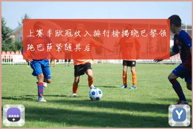 上赛季欧冠收入排行榜揭晓巴黎领跑巴萨紧随其后