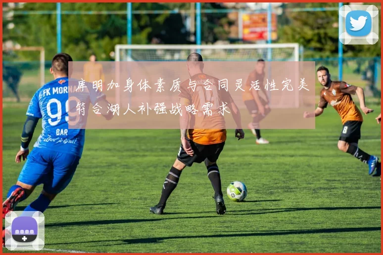库明加身体素质与合同灵活性完美符合湖人补强战略需求
