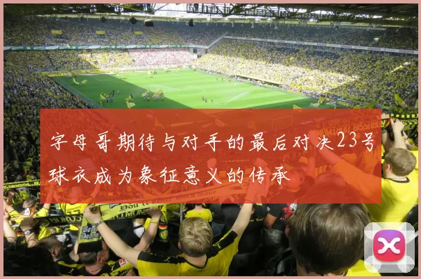 字母哥期待与对手的最后对决23号球衣成为象征意义的传承
